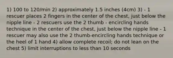 1) 100 to 120/min 2) approximately 1.5 inches (4cm) 3) - 1 rescuer places 2 fingers in the center of the chest, just below the nipple line - 2 rescuers use the 2 thumb - encircling hands technique in the center of the chest, just below the nipple line - 1 rescuer may also use the 2 thumb-encircling hands technique or the heel of 1 hand 4) allow complete recoil; do not lean on the chest 5) limit interruptions to less than 10 seconds