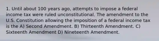 1. Until about 100 years ago, attempts to impose a federal income tax were ruled unconstitutional. The amendment to the U.S. Constitution allowing the imposition of a federal income tax is the A) Second Amendment. B) Thirteenth Amendment. C) Sixteenth Amendment D) Nineteenth Amendment.