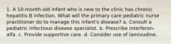 1. A 10-month-old infant who is new to the clinic has chronic hepatitis B infection. What will the primary care pediatric nurse practitioner do to manage this infant's disease? a. Consult a pediatric infectious disease specialist. b. Prescribe interferon-alfa. c. Provide supportive care. d. Consider use of lamivudine.