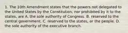 1. The 10th Amendment states that the powers not delegated to the United States by the Constitution, nor prohibited by it to the states, are A. the sole authority of Congress. B. reserved to the central government. C. reserved to the states, or the people. D. the sole authority of the executive branch.