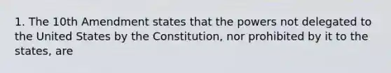 1. The 10th Amendment states that the powers not delegated to the United States by the Constitution, nor prohibited by it to the states, are