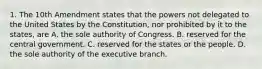 1. The 10th Amendment states that the powers not delegated to the United States by the Constitution, nor prohibited by it to the states, are A. the sole authority of Congress. B. reserved for the central government. C. reserved for the states or the people. D. the sole authority of the executive branch.