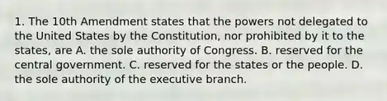 1. The 10th Amendment states that the powers not delegated to the United States by the Constitution, nor prohibited by it to the states, are A. the sole authority of Congress. B. reserved for the central government. C. reserved for the states or the people. D. the sole authority of <a href='https://www.questionai.com/knowledge/kBllUhZHhd-the-executive-branch' class='anchor-knowledge'>the executive branch</a>.