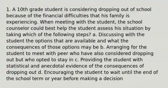 1. A 10th grade student is considering dropping out of school because of the financial difficulties that his family is experiencing. When meeting with the student, the school counselor could best help the student assess his situation by taking which of the following steps? a. Discussing with the student the options that are available and what the consequences of those options may be b. Arranging for the student to meet with peer who have also considered dropping out but who opted to stay in c. Providing the student with statistical and anecdotal evidence of the consequences of dropping out d. Encouraging the student to wait until the end of the school term or year before making a decision