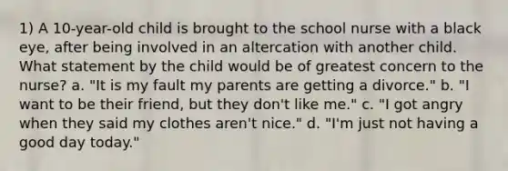 1) A 10-year-old child is brought to the school nurse with a black eye, after being involved in an altercation with another child. What statement by the child would be of greatest concern to the nurse? a. "It is my fault my parents are getting a divorce." b. "I want to be their friend, but they don't like me." c. "I got angry when they said my clothes aren't nice." d. "I'm just not having a good day today."