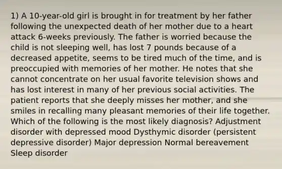 1) A 10-year-old girl is brought in for treatment by her father following the unexpected death of her mother due to a heart attack 6-weeks previously. The father is worried because the child is not sleeping well, has lost 7 pounds because of a decreased appetite, seems to be tired much of the time, and is preoccupied with memories of her mother. He notes that she cannot concentrate on her usual favorite television shows and has lost interest in many of her previous social activities. The patient reports that she deeply misses her mother, and she smiles in recalling many pleasant memories of their life together. Which of the following is the most likely diagnosis? Adjustment disorder with depressed mood Dysthymic disorder (persistent depressive disorder) Major depression Normal bereavement Sleep disorder