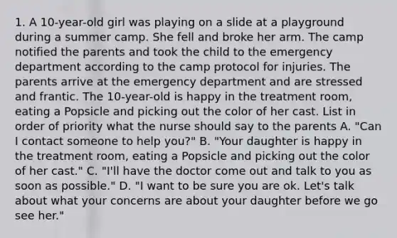 1. A 10-year-old girl was playing on a slide at a playground during a summer camp. She fell and broke her arm. The camp notified the parents and took the child to the emergency department according to the camp protocol for injuries. The parents arrive at the emergency department and are stressed and frantic. The 10-year-old is happy in the treatment room, eating a Popsicle and picking out the color of her cast. List in order of priority what the nurse should say to the parents A. "Can I contact someone to help you?" B. "Your daughter is happy in the treatment room, eating a Popsicle and picking out the color of her cast." C. "I'll have the doctor come out and talk to you as soon as possible." D. "I want to be sure you are ok. Let's talk about what your concerns are about your daughter before we go see her."