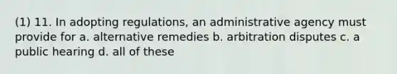 (1) 11. In adopting regulations, an administrative agency must provide for a. alternative remedies b. arbitration disputes c. a public hearing d. all of these