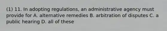 (1) 11. In adopting regulations, an administrative agency must provide for A. alternative remedies B. arbitration of disputes C. a public hearing D. all of these