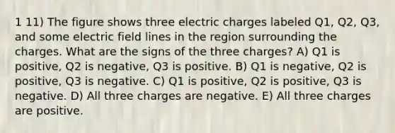 1 11) The figure shows three electric charges labeled Q1, Q2, Q3, and some electric field lines in the region surrounding the charges. What are the signs of the three charges? A) Q1 is positive, Q2 is negative, Q3 is positive. B) Q1 is negative, Q2 is positive, Q3 is negative. C) Q1 is positive, Q2 is positive, Q3 is negative. D) All three charges are negative. E) All three charges are positive.