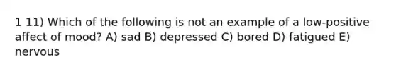 1 11) Which of the following is not an example of a low-positive affect of mood? A) sad B) depressed C) bored D) fatigued E) nervous