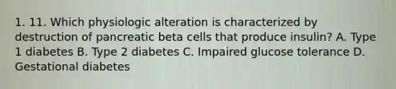 1. 11. Which physiologic alteration is characterized by destruction of pancreatic beta cells that produce insulin? A. Type 1 diabetes B. Type 2 diabetes C. Impaired glucose tolerance D. Gestational diabetes