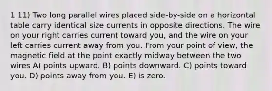 1 11) Two long parallel wires placed side-by-side on a horizontal table carry identical size currents in opposite directions. The wire on your right carries current toward you, and the wire on your left carries current away from you. From your point of view, the magnetic field at the point exactly midway between the two wires A) points upward. B) points downward. C) points toward you. D) points away from you. E) is zero.