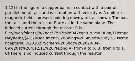 1 12) In the figure, a copper bar is in contact with a pair of parallel metal rails and is in motion with velocity ν. A uniform magnetic field is present pointing downward, as shown. The bar, the rails, and the resistor R are all in the same plane. The induced current through the resistor R is file:///var/folders/l8/7ndr575n7ts26042cgn3_x3c0000gn/T/TemporaryItems/(A%20Document%20Being%20Saved%20By%20screencaptureui%20102)/Screen%20Shot%202020-04-09%20at%204.12.11%20PM.png A) from a to b. B) from b to a. C) There is no induced current through the resistor.