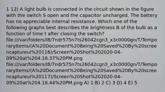 1 12) A light bulb is connected in the circuit shown in the figure with the switch S open and the capacitor uncharged. The battery has no appreciable internal resistance. Which one of the following graphs best describes the brightness B of the bulb as a function of time t after closing the switch? file:///var/folders/l8/7ndr575n7ts26042cgn3_x3c0000gn/T/TemporaryItems/(A%20Document%20Being%20Saved%20By%20screencaptureui%20116)/Screen%20Shot%202020-04-09%20at%204.16.37%20PM.png file:///var/folders/l8/7ndr575n7ts26042cgn3_x3c0000gn/T/TemporaryItems/(A%20Document%20Being%20Saved%20By%20screencaptureui%20117)/Screen%20Shot%202020-04-09%20at%204.16.44%20PM.png A) 1 B) 2 C) 3 D) 4 E) 5