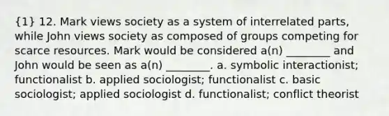 (1) 12. Mark views society as a system of interrelated parts, while John views society as composed of groups competing for scarce resources. Mark would be considered a(n) ________ and John would be seen as a(n) ________. a. symbolic interactionist; functionalist b. applied sociologist; functionalist c. basic sociologist; applied sociologist d. functionalist; conflict theorist