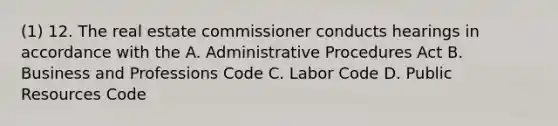 (1) 12. The real estate commissioner conducts hearings in accordance with the A. Administrative Procedures Act B. Business and Professions Code C. Labor Code D. Public Resources Code