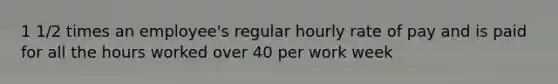 1 1/2 times an employee's regular hourly rate of pay and is paid for all the hours worked over 40 per work week