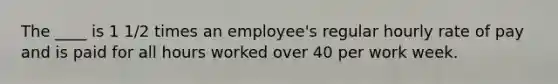 The ____ is 1 1/2 times an employee's regular hourly rate of pay and is paid for all hours worked over 40 per work week.