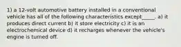 1) a 12-volt automotive battery installed in a conventional vehicle has all of the following characteristics except_____. a) it produces direct current b) it store electricity c) it is an electrochemical device d) it recharges whenever the vehicle's engine is turned off.