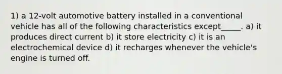 1) a 12-volt automotive battery installed in a conventional vehicle has all of the following characteristics except_____. a) it produces direct current b) it store electricity c) it is an electrochemical device d) it recharges whenever the vehicle's engine is turned off.