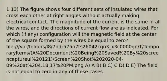 1 13) The figure shows four different sets of insulated wires that cross each other at <a href='https://www.questionai.com/knowledge/kIh722csLJ-right-angle' class='anchor-knowledge'>right angle</a>s without actually making electrical contact. The magnitude of the current is the same in all the wires, and the directions of current flow are as indicated. For which (if any) configuration will the magnetic field at the center of the square formed by the wires be equal to zero? file:///var/folders/l8/7ndr575n7ts26042cgn3_x3c0000gn/T/TemporaryItems/(A%20Document%20Being%20Saved%20By%20screencaptureui%20121)/Screen%20Shot%202020-04-09%20at%204.18.17%20PM.png A) A B) B C) C D) D E) The field is not equal to zero in any of these cases.