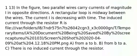 1 13) In the figure, two parallel wires carry currents of magnitude I in opposite directions. A rectangular loop is midway between the wires. The current I is decreasing with time. The induced current through the resistor R is file:///var/folders/l8/7ndr575n7ts26042cgn3_x3c0000gn/T/TemporaryItems/(A%20Document%20Being%20Saved%20By%20screencaptureui%20103)/Screen%20Shot%202020-04-09%20at%204.12.18%20PM.png A) from a to b. B) from b to a. C) There is no induced current through the resistor.