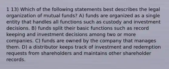 1 13) Which of the following statements best describes the legal organization of mutual funds? A) funds are organized as a single entity that handles all functions such as custody and investment decisions. B) funds split their basic functions such as record keeping and investment decisions among two or more companies. C) funds are owned by the company that manages them. D) a distributor keeps track of investment and redemption requests from shareholders and maintains other shareholder records.