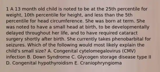 1 A 13 month old child is noted to be at the 25th percentile for weight, 10th percentile for height, and less than the 5th percentile for head circumference. She was born at term. She was noted to have a small head at birth, to be developmentally delayed throughout her life, and to have required cataract surgery shortly after birth. She currently takes phenobarbital for seizures. Which of the following would most likely explain the child's small size? A. Congenital cytelomegalovirus (CMV) infection B. Down Syndrome C. Glycogen storage disease type II D. Congenital hypothyroidism E. Craniophryngioma