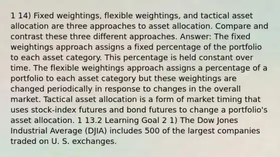 1 14) Fixed weightings, flexible weightings, and tactical asset allocation are three approaches to asset allocation. Compare and contrast these three different approaches. Answer: The fixed weightings approach assigns a fixed percentage of the portfolio to each asset category. This percentage is held constant over time. The flexible weightings approach assigns a percentage of a portfolio to each asset category but these weightings are changed periodically in response to changes in the overall market. Tactical asset allocation is a form of market timing that uses stock-index futures and bond futures to change a portfolio's asset allocation. 1 13.2 Learning Goal 2 1) The Dow Jones Industrial Average (DJIA) includes 500 of the largest companies traded on U. S. exchanges.