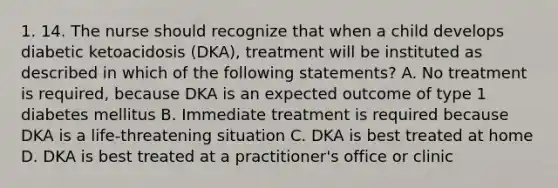 1. 14. The nurse should recognize that when a child develops diabetic ketoacidosis (DKA), treatment will be instituted as described in which of the following statements? A. No treatment is required, because DKA is an expected outcome of type 1 diabetes mellitus B. Immediate treatment is required because DKA is a life-threatening situation C. DKA is best treated at home D. DKA is best treated at a practitioner's office or clinic