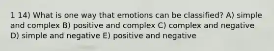 1 14) What is one way that emotions can be classified? A) simple and complex B) positive and complex C) complex and negative D) simple and negative E) positive and negative