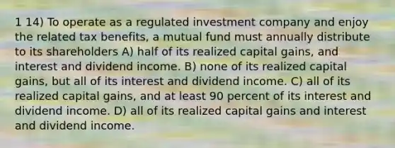 1 14) To operate as a regulated investment company and enjoy the related tax benefits, a mutual fund must annually distribute to its shareholders A) half of its realized capital gains, and interest and dividend income. B) none of its realized capital gains, but all of its interest and dividend income. C) all of its realized capital gains, and at least 90 percent of its interest and dividend income. D) all of its realized capital gains and interest and dividend income.