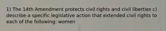 1) The 14th Amendment protects civil rights and civil liberties c) describe a specific legislative action that extended civil rights to each of the following: women