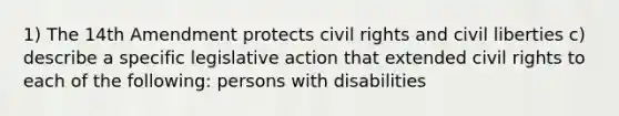 1) The 14th Amendment protects civil rights and civil liberties c) describe a specific legislative action that extended civil rights to each of the following: persons with disabilities