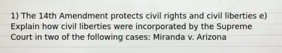 1) The 14th Amendment protects civil rights and civil liberties e) Explain how civil liberties were incorporated by the Supreme Court in two of the following cases: Miranda v. Arizona