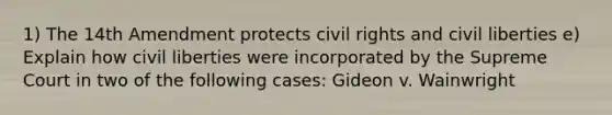 1) The 14th Amendment protects civil rights and civil liberties e) Explain how civil liberties were incorporated by the Supreme Court in two of the following cases: Gideon v. Wainwright