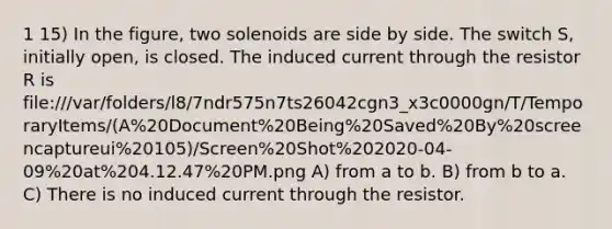 1 15) In the figure, two solenoids are side by side. The switch S, initially open, is closed. The induced current through the resistor R is file:///var/folders/l8/7ndr575n7ts26042cgn3_x3c0000gn/T/TemporaryItems/(A%20Document%20Being%20Saved%20By%20screencaptureui%20105)/Screen%20Shot%202020-04-09%20at%204.12.47%20PM.png A) from a to b. B) from b to a. C) There is no induced current through the resistor.