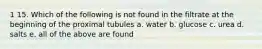 1 15. Which of the following is not found in the filtrate at the beginning of the proximal tubules a. water b. glucose c. urea d. salts e. all of the above are found