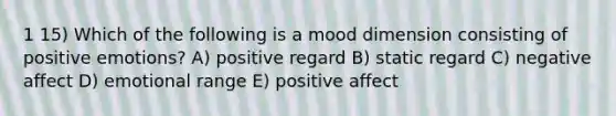 1 15) Which of the following is a mood dimension consisting of positive emotions? A) positive regard B) static regard C) negative affect D) emotional range E) positive affect