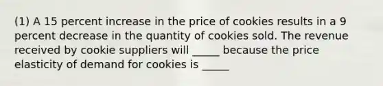 (1) A 15 percent increase in the price of cookies results in a 9 percent decrease in the quantity of cookies sold. The revenue received by cookie suppliers will _____ because the price elasticity of demand for cookies is _____