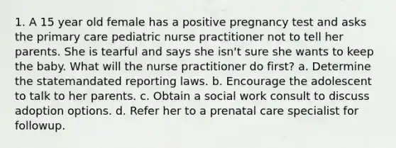 1. A 15 year old female has a positive pregnancy test and asks the primary care pediatric nurse practitioner not to tell her parents. She is tearful and says she isn't sure she wants to keep the baby. What will the nurse practitioner do first? a. Determine the statemandated reporting laws. b. Encourage the adolescent to talk to her parents. c. Obtain a social work consult to discuss adoption options. d. Refer her to a prenatal care specialist for followup.