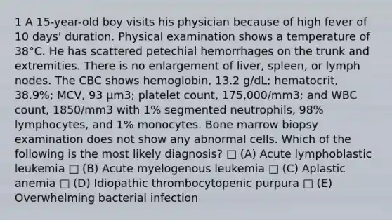 1 A 15-year-old boy visits his physician because of high fever of 10 days' duration. Physical examination shows a temperature of 38°C. He has scattered petechial hemorrhages on the trunk and extremities. There is no enlargement of liver, spleen, or lymph nodes. The CBC shows hemoglobin, 13.2 g/dL; hematocrit, 38.9%; MCV, 93 μm3; platelet count, 175,000/mm3; and WBC count, 1850/mm3 with 1% segmented neutrophils, 98% lymphocytes, and 1% monocytes. Bone marrow biopsy examination does not show any abnormal cells. Which of the following is the most likely diagnosis? □ (A) Acute lymphoblastic leukemia □ (B) Acute myelogenous leukemia □ (C) Aplastic anemia □ (D) Idiopathic thrombocytopenic purpura □ (E) Overwhelming bacterial infection