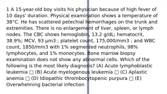 1 A 15-year-old boy visits his physician because of high fever of 10 days' duration. Physical examination shows a temperature of 38°C. He has scattered petechial hemorrhages on the trunk and extremities. There is no enlargement of liver, spleen, or lymph nodes. The CBC shows hemoglobin, 13.2 g/dL; hematocrit, 38.9%; MCV, 93 µm3 ; platelet count, 175,000/mm3 ; and WBC count, 1850/mm3 with 1% segmented neutrophils, 98% lymphocytes, and 1% monocytes. Bone marrow biopsy examination does not show any abnormal cells. Which of the following is the most likely diagnosis? (A) Acute lymphoblastic leukemia □ (B) Acute myelogenous leukemia □ (C) Aplastic anemia □ (D) Idiopathic thrombocytopenic purpura □ (E) Overwhelming bacterial infection