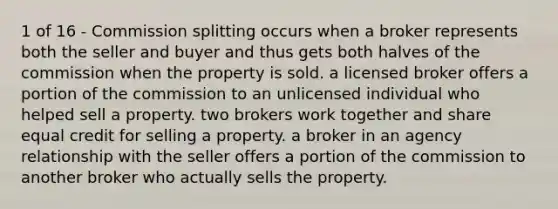 1 of 16 - Commission splitting occurs when a broker represents both the seller and buyer and thus gets both halves of the commission when the property is sold. a licensed broker offers a portion of the commission to an unlicensed individual who helped sell a property. two brokers work together and share equal credit for selling a property. a broker in an agency relationship with the seller offers a portion of the commission to another broker who actually sells the property.