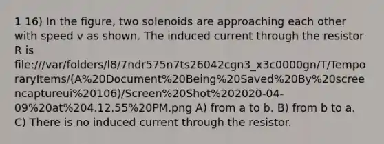 1 16) In the figure, two solenoids are approaching each other with speed v as shown. The induced current through the resistor R is file:///var/folders/l8/7ndr575n7ts26042cgn3_x3c0000gn/T/TemporaryItems/(A%20Document%20Being%20Saved%20By%20screencaptureui%20106)/Screen%20Shot%202020-04-09%20at%204.12.55%20PM.png A) from a to b. B) from b to a. C) There is no induced current through the resistor.