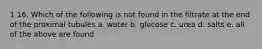 1 16. Which of the following is not found in the filtrate at the end of the proximal tubules a. water b. glucose c. urea d. salts e. all of the above are found