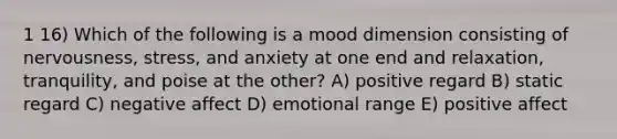 1 16) Which of the following is a mood dimension consisting of nervousness, stress, and anxiety at one end and relaxation, tranquility, and poise at the other? A) positive regard B) static regard C) negative affect D) emotional range E) positive affect