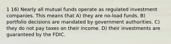 1 16) Nearly all mutual funds operate as regulated investment companies. This means that A) they are no-load funds. B) portfolio decisions are mandated by government authorities. C) they do not pay taxes on their income. D) their investments are guaranteed by the FDIC.