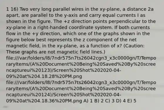 1 16) Two very long parallel wires in the xy-plane, a distance 2a apart, are parallel to the y-axis and carry equal currents I as shown in the figure. The +z direction points perpendicular to the xy-plane in a right-handed <a href='https://www.questionai.com/knowledge/k0mliGrrmM-coordinate-system' class='anchor-knowledge'>coordinate system</a>. If both currents flow in the +y direction, which one of the graphs shown in the figure below best represents the z component of the net magnetic field, in the xy-plane, as a function of x? (Caution: These graphs are not magnetic field lines.) file:///var/folders/l8/7ndr575n7ts26042cgn3_x3c0000gn/T/TemporaryItems/(A%20Document%20Being%20Saved%20By%20screencaptureui%20123)/Screen%20Shot%202020-04-09%20at%204.18.28%20PM.png file:///var/folders/l8/7ndr575n7ts26042cgn3_x3c0000gn/T/TemporaryItems/(A%20Document%20Being%20Saved%20By%20screencaptureui%20124)/Screen%20Shot%202020-04-09%20at%204.18.36%20PM.png A) 1 B) 2 C) 3 D) 4 E) 5